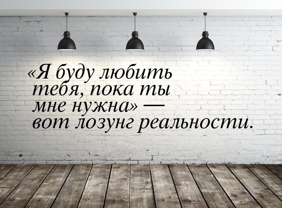 Я буду любить тебя, пока ты мне нужна — вот лозунг реальности.