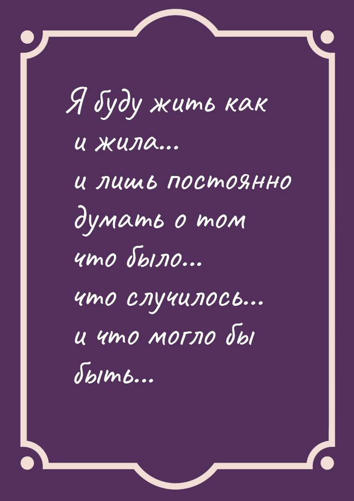 Я буду жить как и жила... и лишь постоянно думать о том что было... что случилось... и что