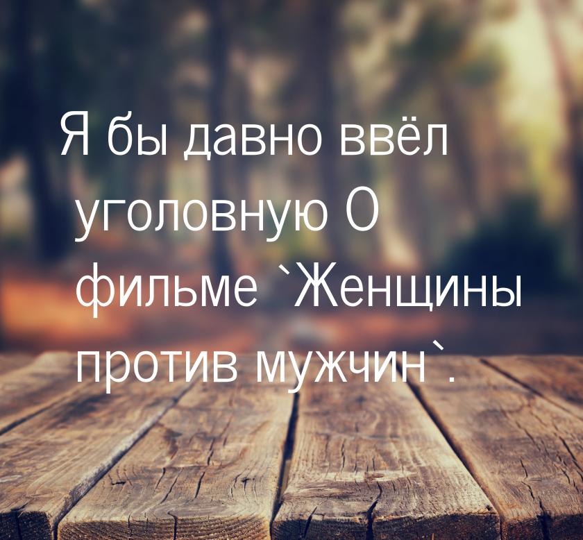 Я бы давно ввёл уголовную О фильме `Женщины против мужчин`.