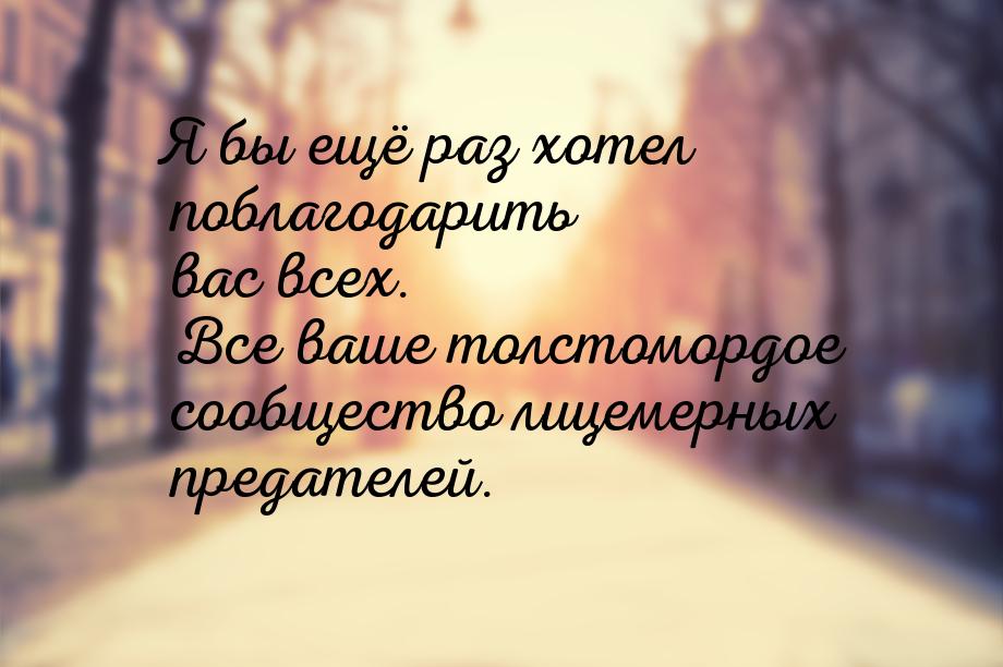 Я бы ещё раз хотел поблагодарить вас всех. Все ваше толстомордое сообщество лицемерных пре