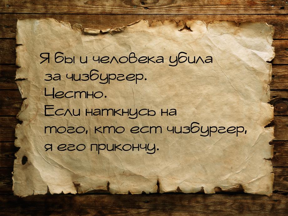 Я бы и человека убила за чизбургер. Честно. Если наткнусь на того, кто ест чизбургер, я ег