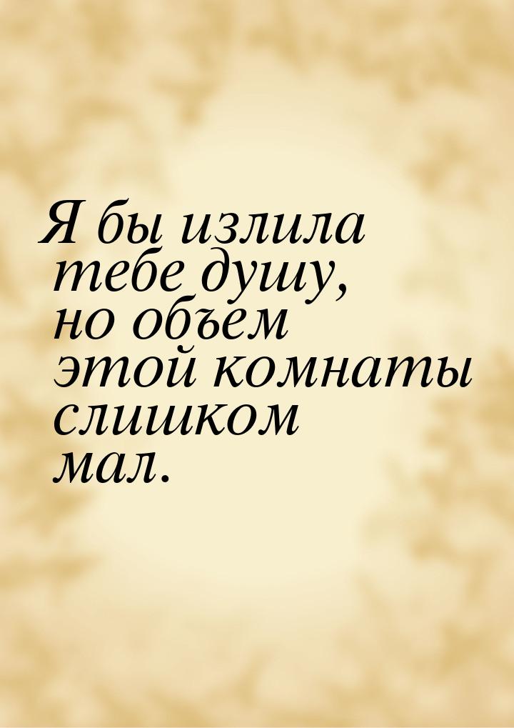 Я бы излила тебе душу, но объем этой комнаты слишком мал.