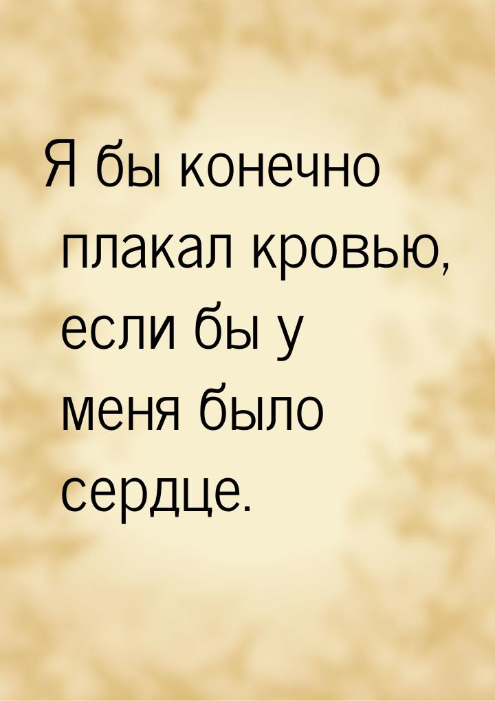 Я бы конечно плакал кровью, если бы у меня было сердце.