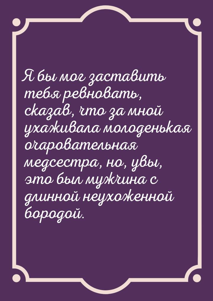 Я бы мог заставить тебя ревновать, сказав, что за мной ухаживала молоденькая очаровательна