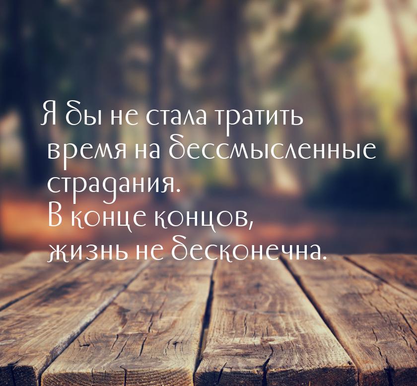 Я бы не стала тратить время на бессмысленные страдания. В конце концов, жизнь не бесконечн