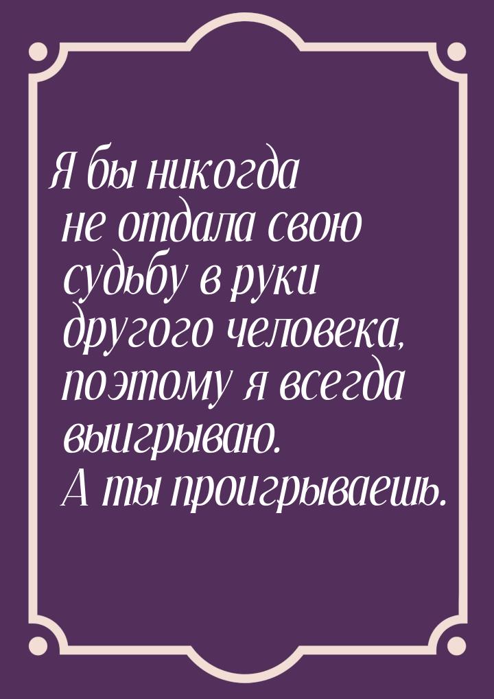 Я бы никогда не отдала свою судьбу в руки другого человека, поэтому я всегда выигрываю. А 