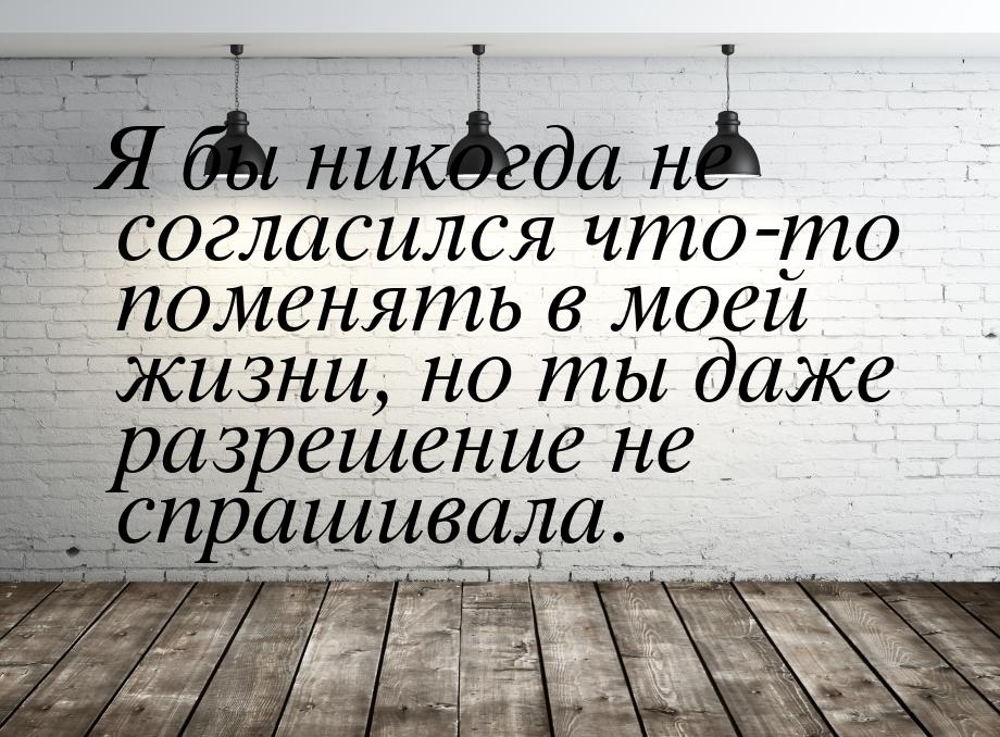 Я бы никогда не согласился что-то поменять в моей жизни, но ты даже разрешение не спрашива