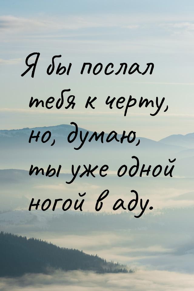 Я бы послал тебя к черту, но, думаю, ты уже одной ногой в аду.