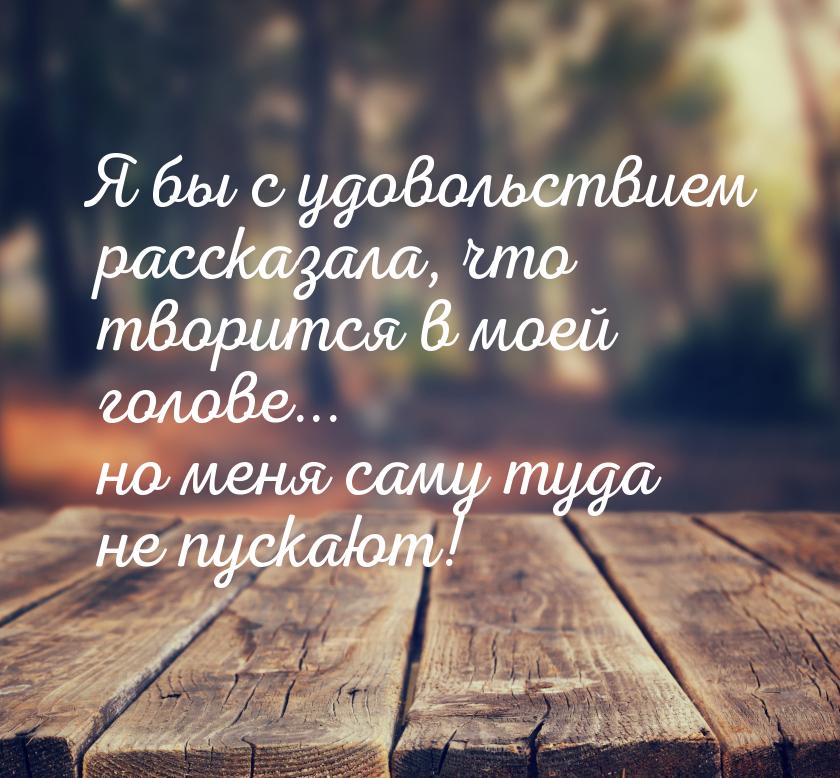 Я бы с удовольствием рассказала, что творится в моей голове... но меня саму туда не пускаю