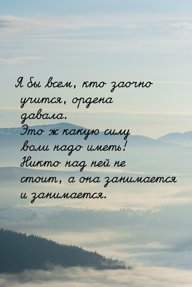 Я бы всем, кто заочно учится, ордена давала. Это ж какую силу воли надо иметь! Никто над н