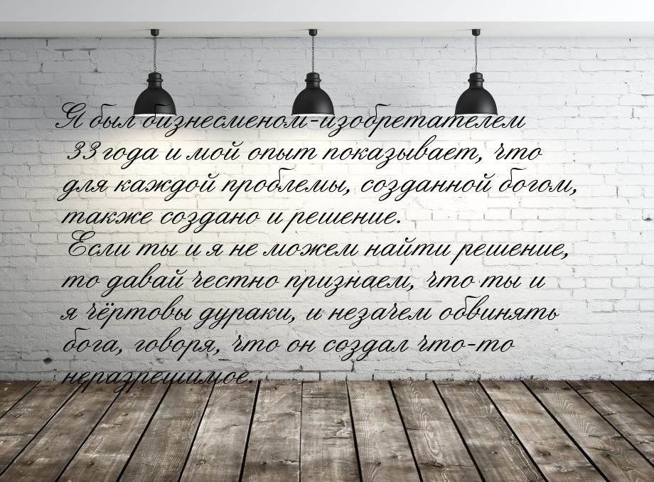 Я был бизнесменом-изобретателем 33 года и мой опыт показывает, что для каждой проблемы, со