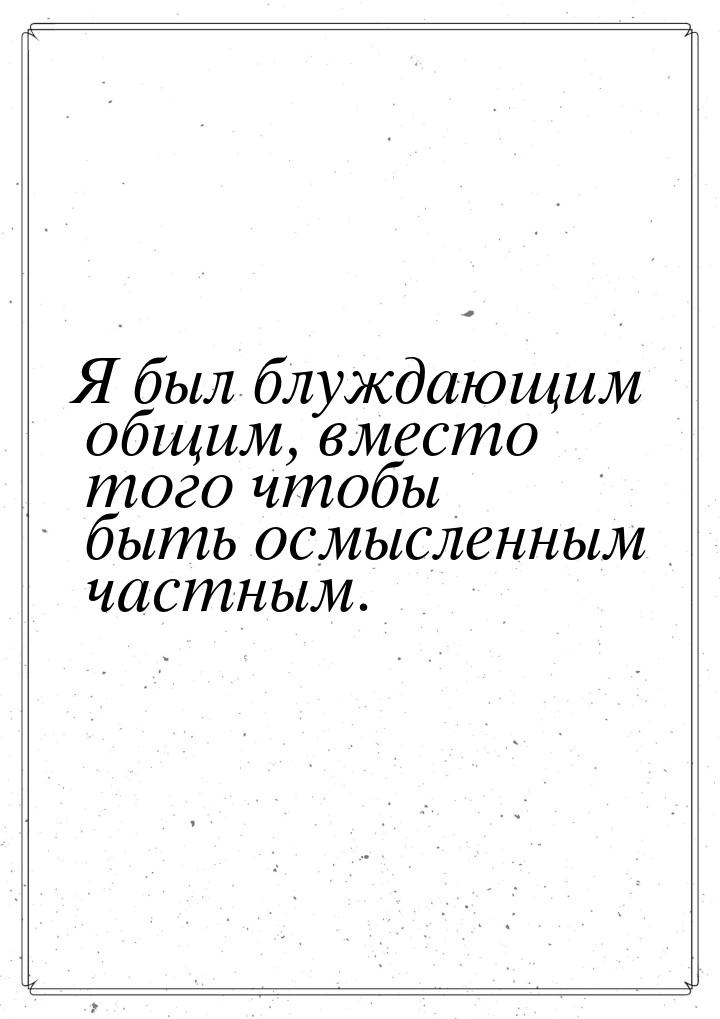 Я был блуждающим общим, вместо того чтобы быть осмысленным частным.