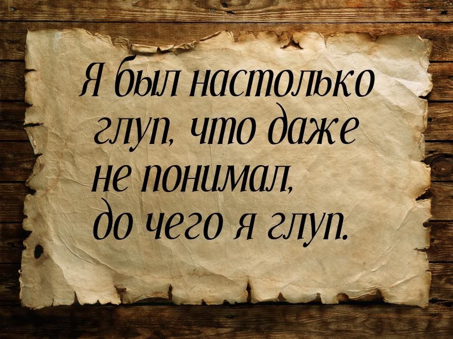 Я был настолько глуп, что даже не понимал, до чего я глуп.