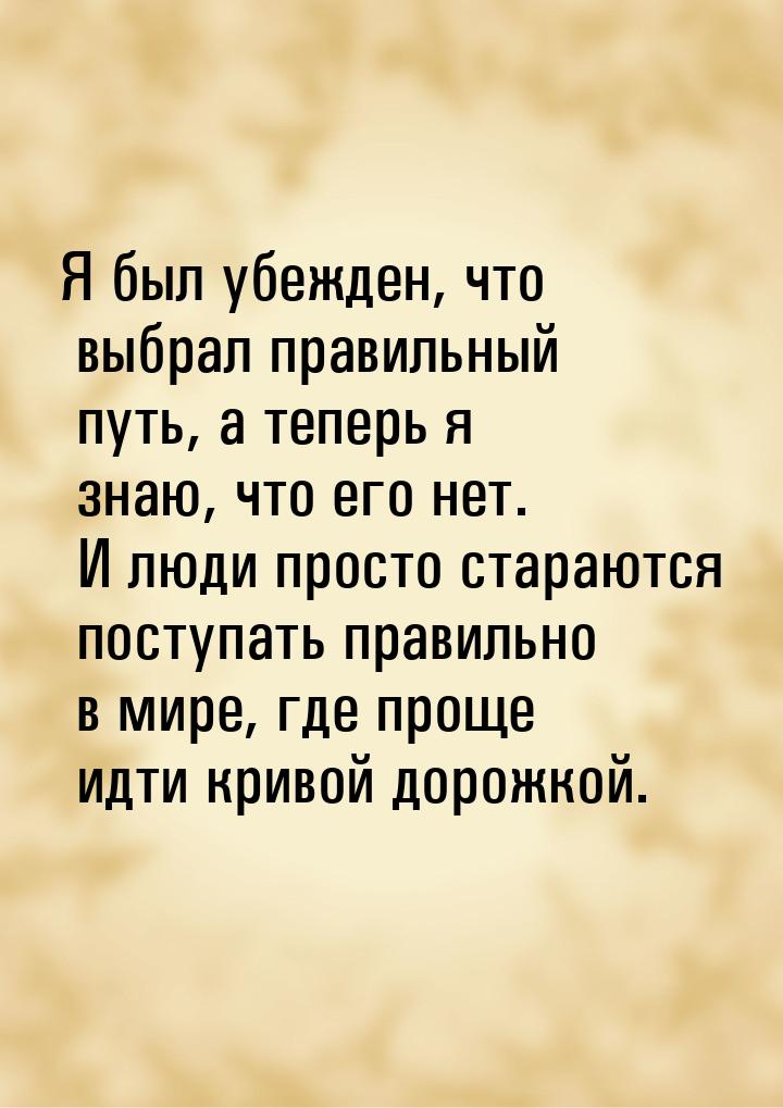 Я был убежден, что выбрал правильный путь, а теперь я знаю, что его нет. И люди просто ста