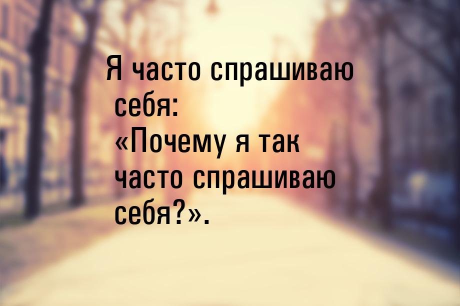 Я часто спрашиваю себя: «Почему я так часто спрашиваю себя?».