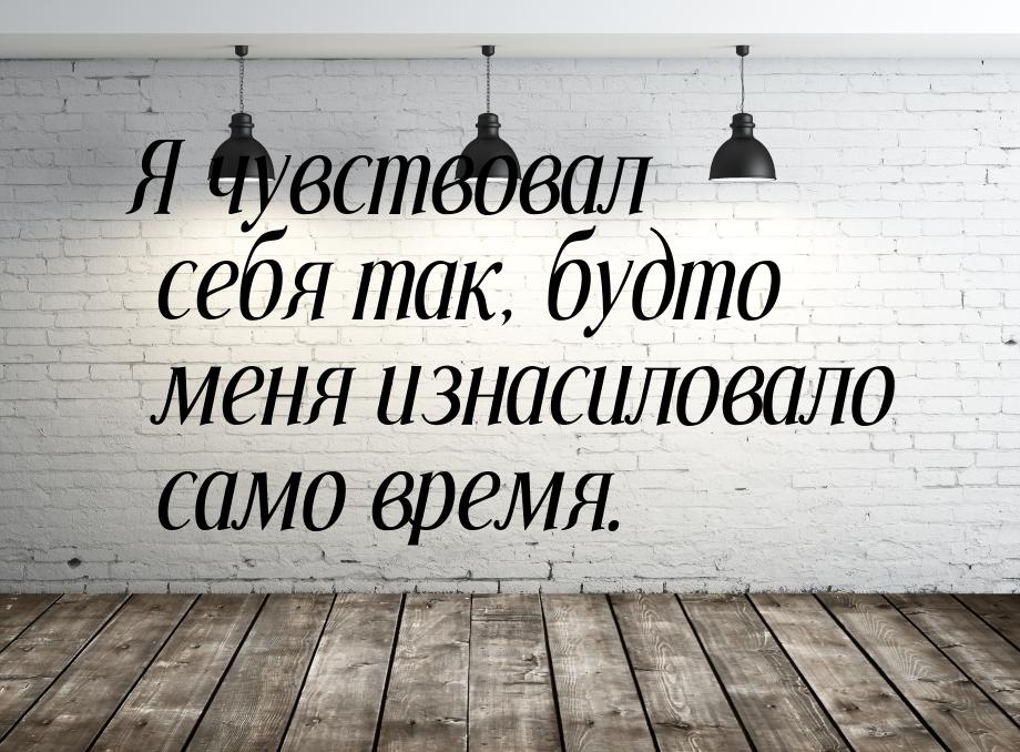 Я чувствовал себя так, будто меня изнасиловало само время.