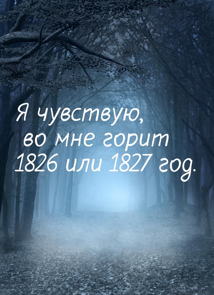 Я чувствую, во мне горит 1826 или 1827 год.