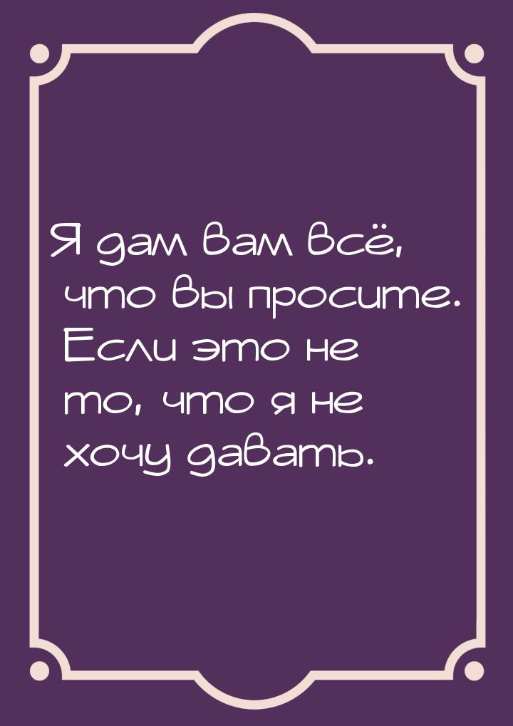 Я дам вам всё, что вы просите. Если это не то, что я не хочу давать.