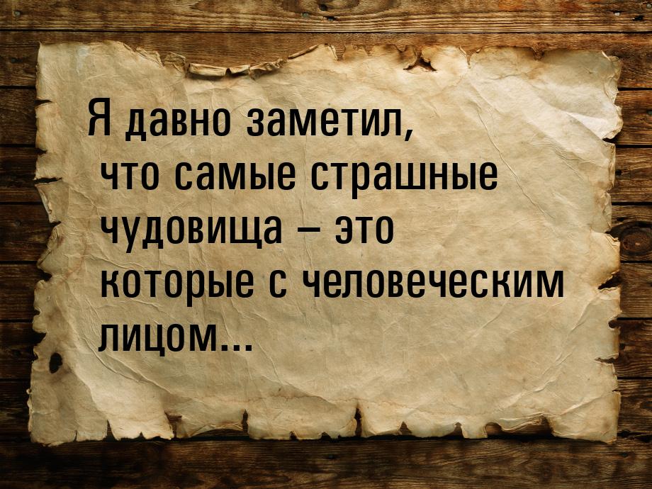 Я давно заметил, что самые страшные чудовища – это которые с человеческим лицом...