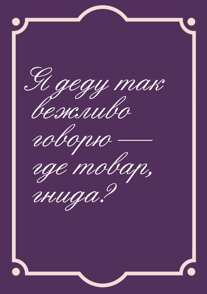 Я деду так вежливо говорю  где товар, гнида?