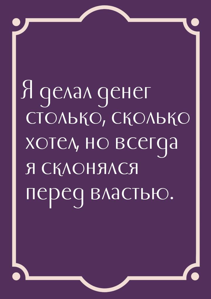 Я делал денег столько, сколько хотел, но всегда я склонялся перед властью.