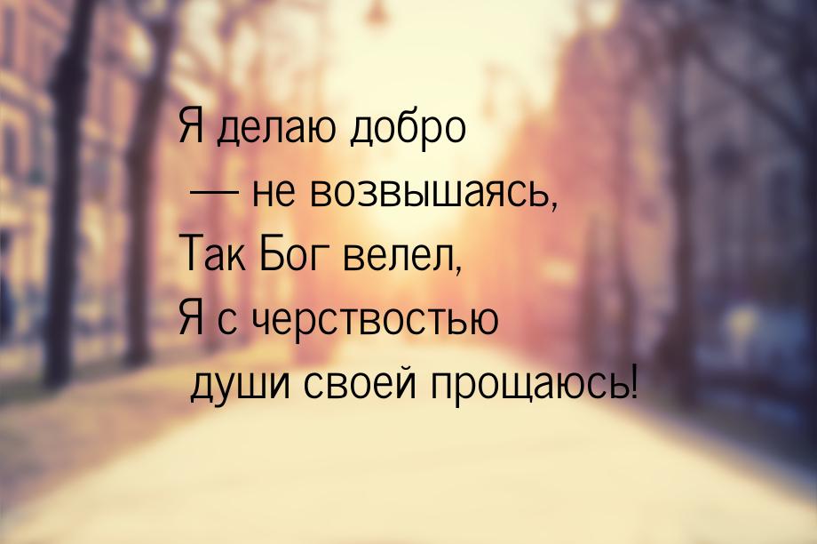 Я делаю добро — не возвышаясь, Так Бог велел, Я с черствостью души своей прощаюсь!