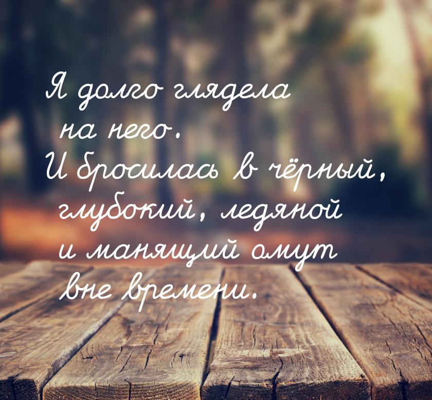 Я долго глядела на него. И бросилась в чёрный, глубокий, ледяной и манящий омут вне времен