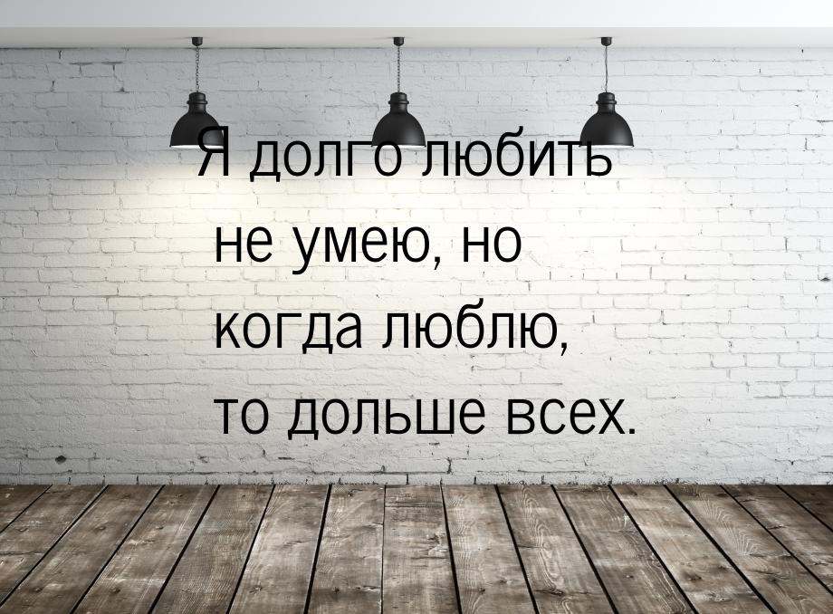 Я долго любить не умею, но когда люблю, то дольше всех.