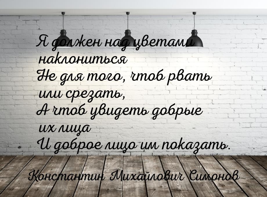 Я должен над цветами наклониться Не для того, чтоб рвать или срезать, А чтоб увидеть добры