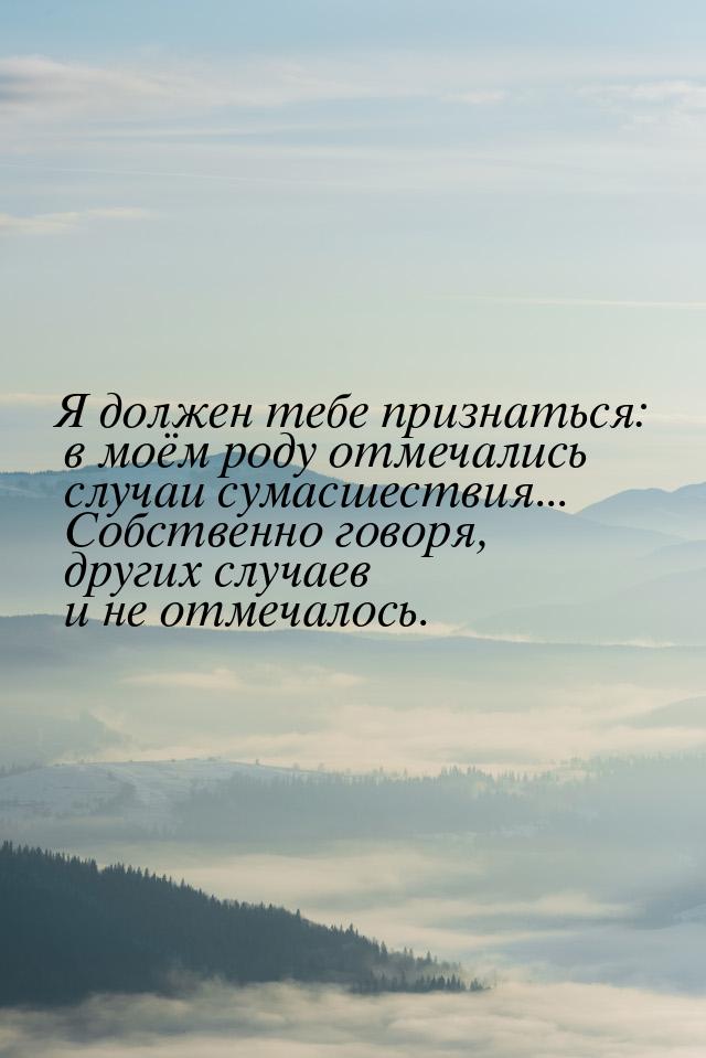 Я должен тебе признаться: в моём роду отмечались случаи сумасшествия... Собственно говоря,