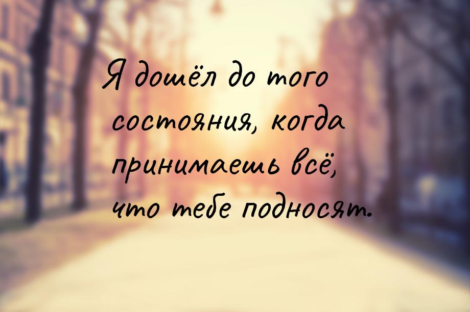 Я дошёл до того состояния, когда принимаешь всё, что тебе подносят.