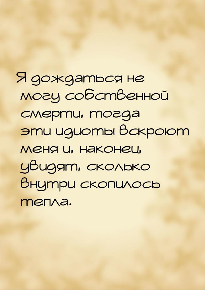 Я дождаться не могу собственной смерти, тогда эти идиоты вскроют меня и, наконец, увидят, 