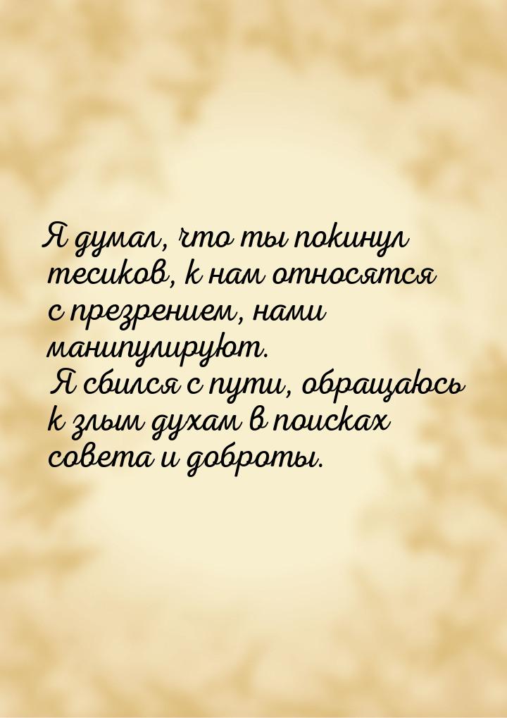 Я думал, что ты покинул тесиков, к нам относятся с презрением, нами манипулируют. Я сбился