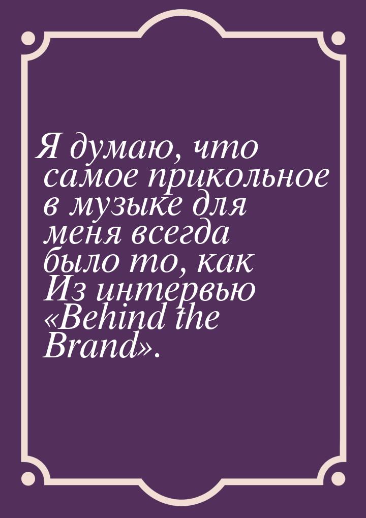 Я думаю, что самое прикольное в музыке для меня всегда было то, как Из интервью «Behind th