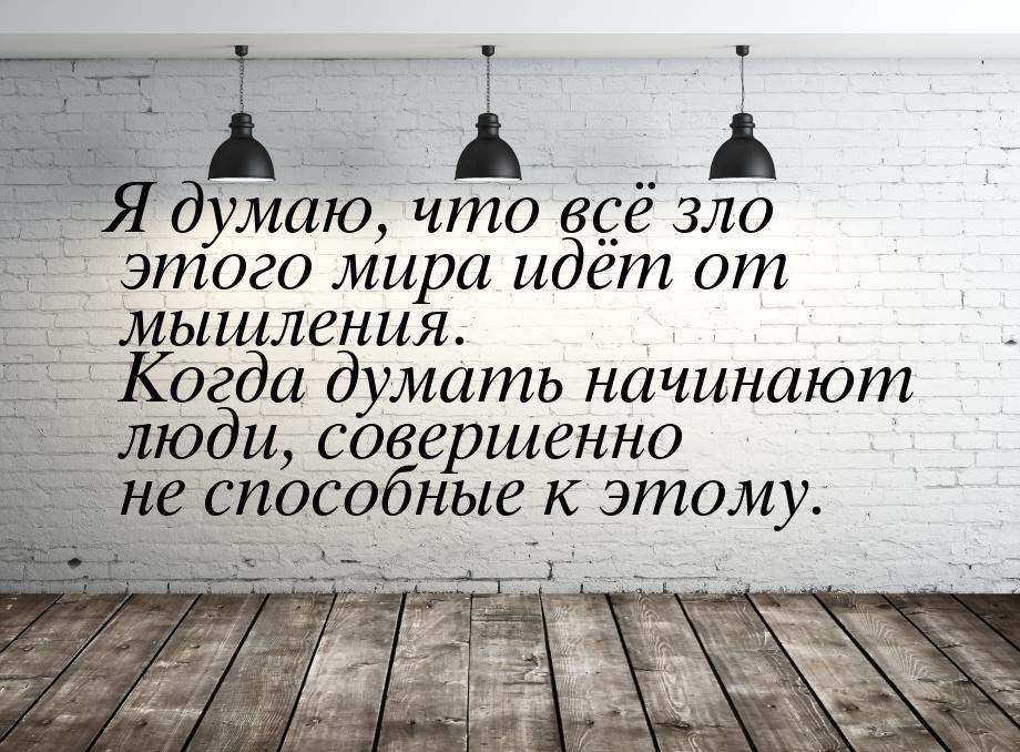 Я думаю, что всё зло этого мира идёт от мышления. Когда думать начинают люди, совершенно н