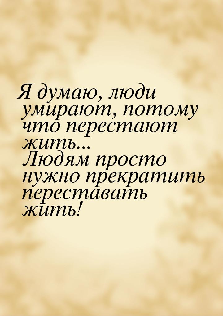 Я думаю, люди умирают, потому что перестают жить... Людям просто нужно прекратить перестав