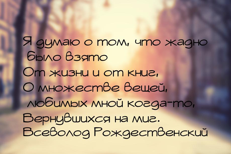 Я думаю о том, что жадно было взято От жизни и от книг, О множестве вещей, любимых мной ко