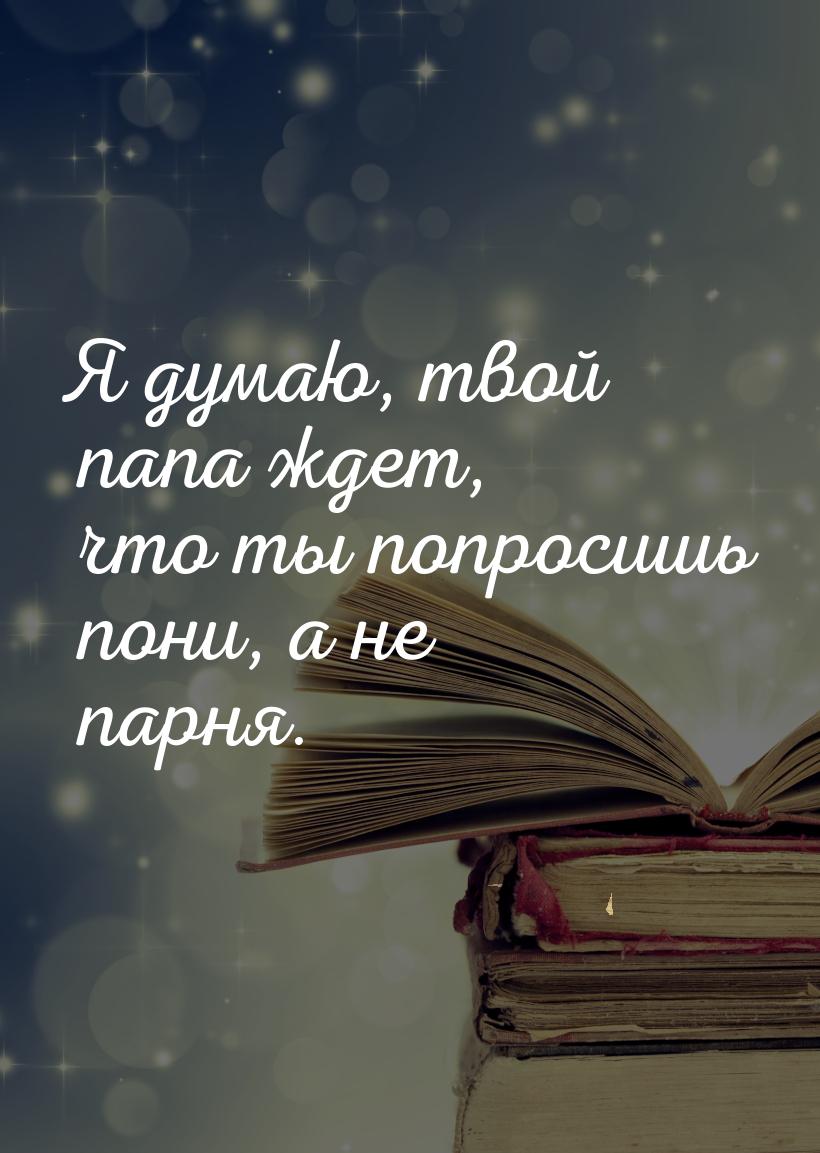 Я думаю, твой папа ждет, что ты попросишь пони, а не парня.