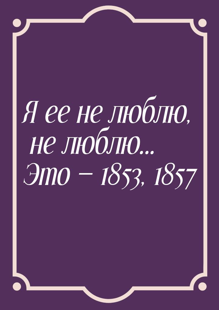 Я ее не люблю, не люблю... Это  1853, 1857