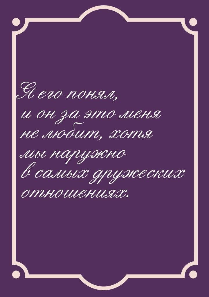 Я его понял, и он за это меня не любит, хотя мы наружно в самых дружеских отношениях.