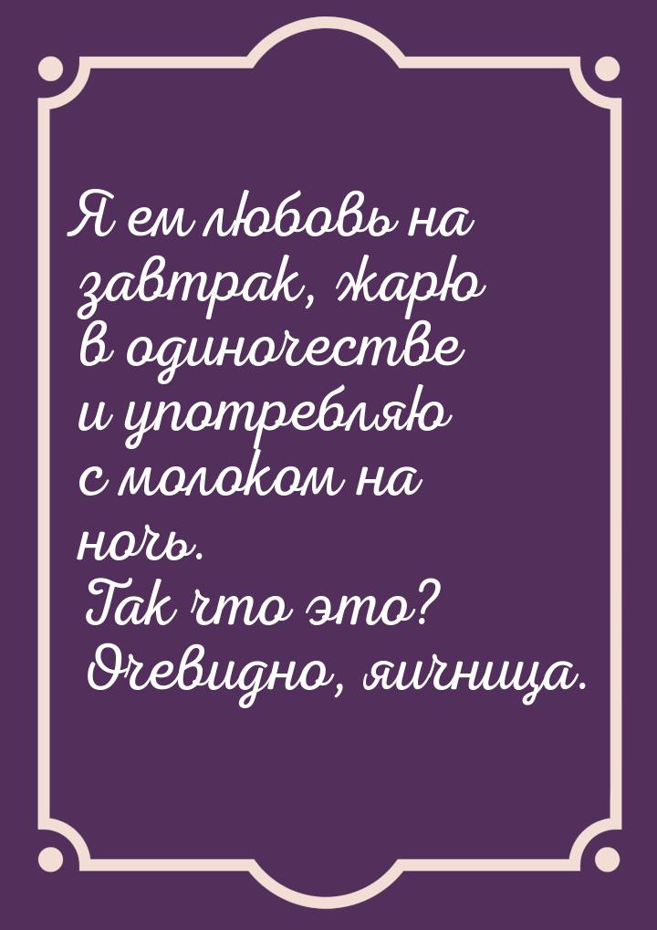 Я ем любовь на завтрак, жарю в одиночестве и употребляю с молоком на ночь. Так что это? Оч