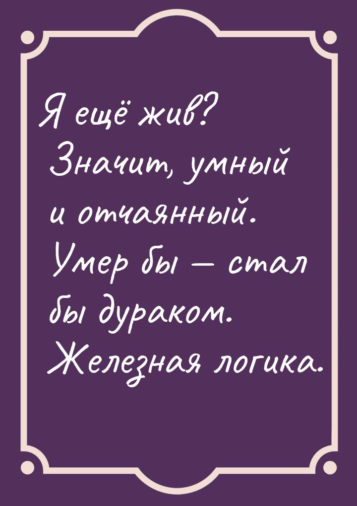 Я ещё жив? Значит, умный и отчаянный. Умер бы  стал бы дураком. Железная логика.