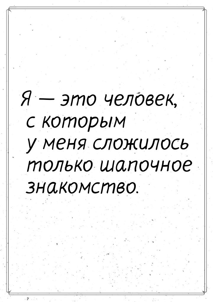 Я  это человек, с которым у меня сложилось только шапочное знакомство.