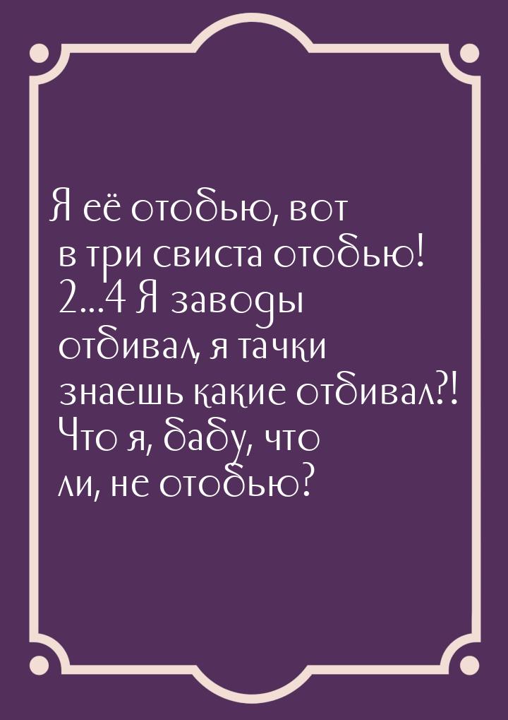 Я её отобью,  вот в три свиста отобью! ... Я заводы отбивал, я тачки знаешь какие 