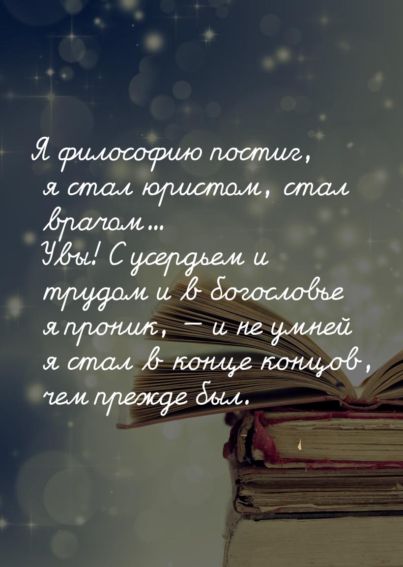 Я философию постиг, я стал юристом, стал врачом... Увы! С усердьем и трудом и в богословье