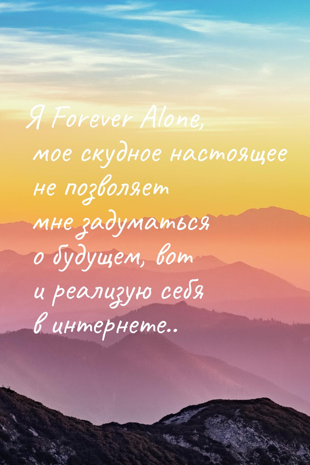 Я Forever Alone, мое скудное настоящее не позволяет мне задуматься о будущем, вот и реализ