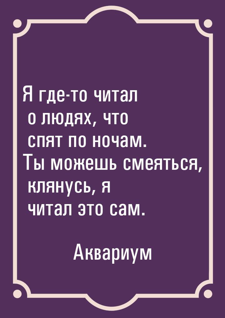 Я где-то читал о людях, что спят по ночам. Ты можешь смеяться, клянусь, я читал это сам.