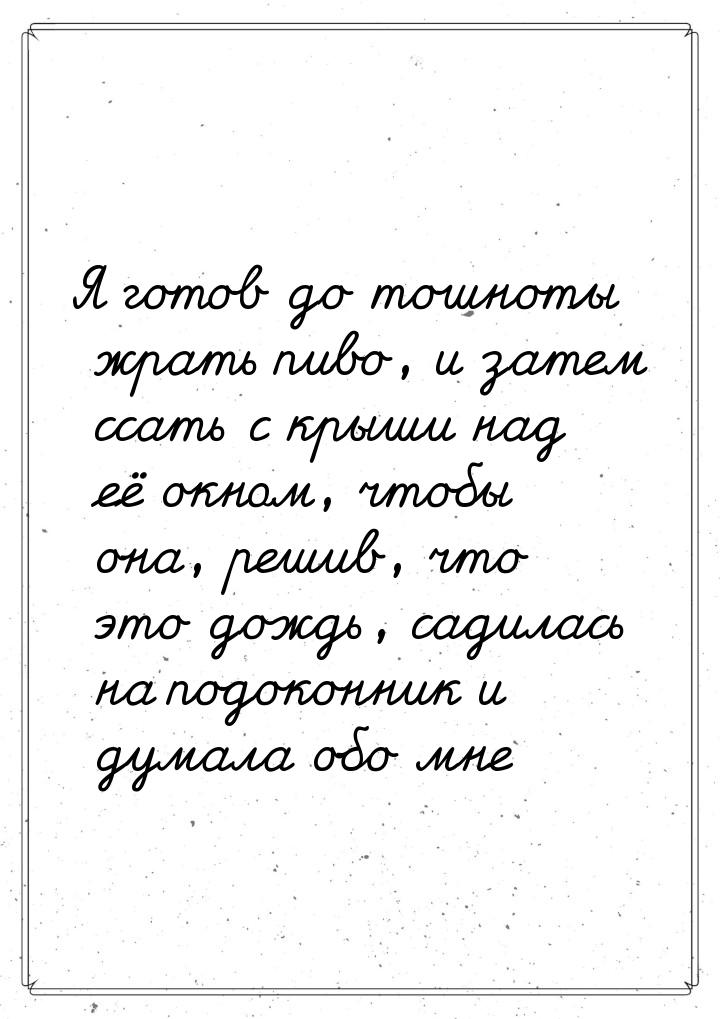 Я готов до тошноты жрать пиво, и затем ссать с крыши над её окном, чтобы она, решив, что э