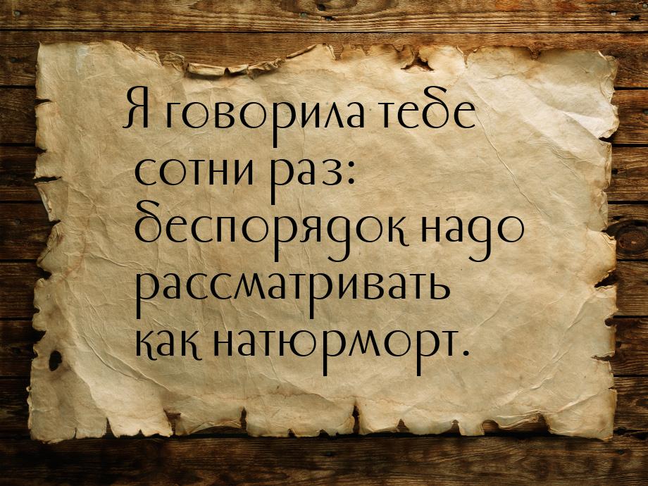 Я говорила тебе сотни раз: беспорядок надо рассматривать как натюрморт.