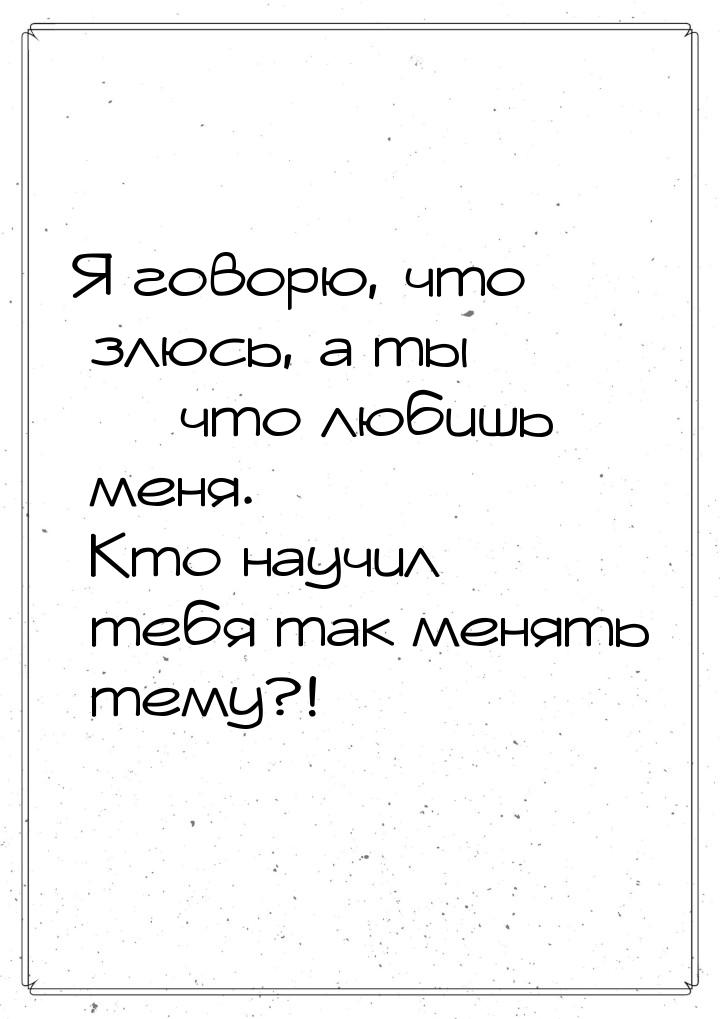 Я говорю, что злюсь, а ты  что любишь меня. Кто научил тебя так менять тему?!